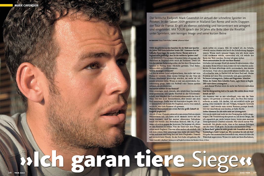 Mark Cavendish
Der britische Radprofi Mark Cavendish ist aktuell der schnellste Sprinter im Peloton. In der Saison 2009 gewann er Mailand-San Remo und sechs Etappen der Tour de France. Er gilt als ebenso zielstrebig und konzentriert wie arrogant und eingebildet. Mit TOUR sprach der 24 Jahre alte Brite über die Rivalität unter Sprintern, sein kerniges Image und seine kurzen Beine.